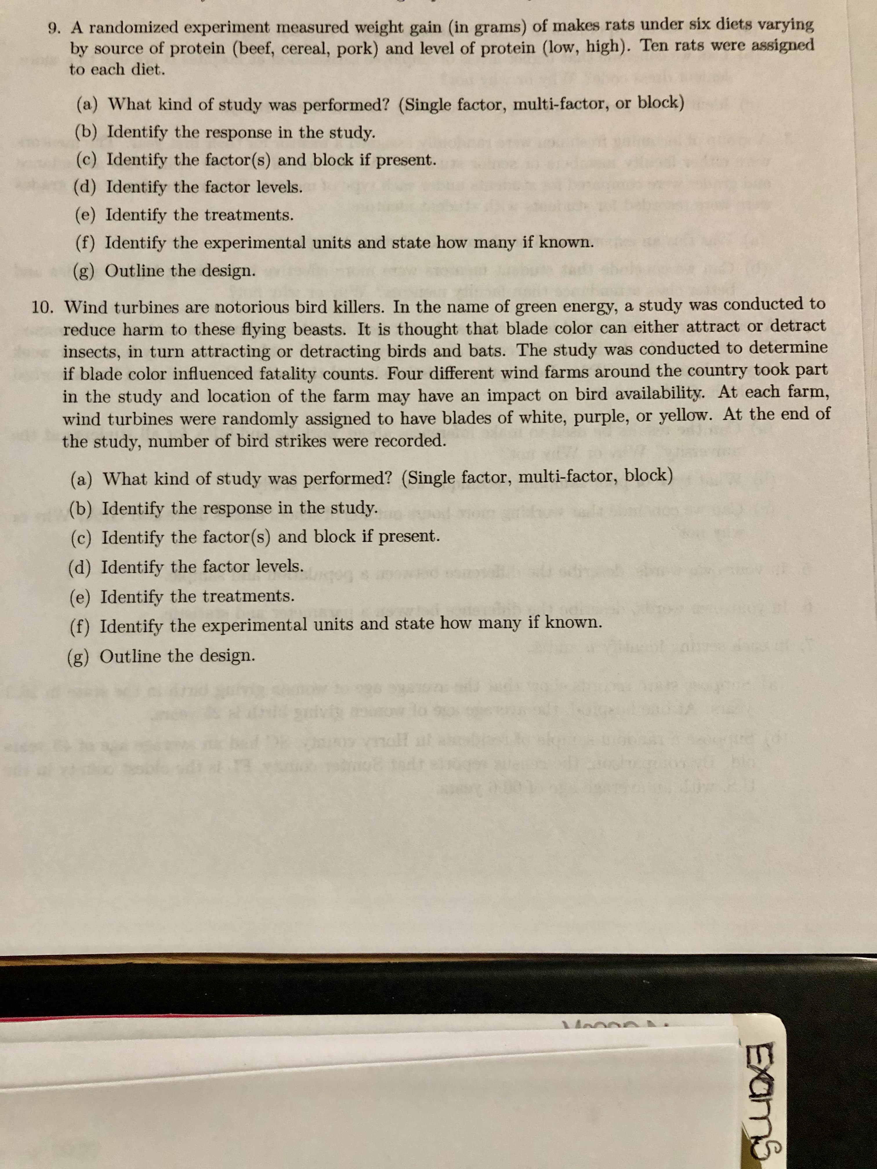 9. A randomized experiment measured weight gain (in grams) of makes rats under six diets varying
by source of protein (beef, cereal, pork) and level of protein (low, high). Ten rats were assigned
to each diet.
(a) What kind of study was performed? (Single factor, multi-factor, or block)
(b) Identify the response in the study.
(c) Identify the factor(s) and block if present.
(d) Identify the factor levels.
(e) Identify the treatments.
(f) Identify the experimental units and state how many if known.
(g) Outline the design.
10. Wind turbines are notorious bird killers. In the name of green energy, a study was conducted to
reduce harm to these flying beasts. It is thought that blade color can either attract or detract
insects, in turn attracting or detracting birds and bats. The study was conducted to determine
if blade color influenced fatality counts. Four different wind farms around the country took part
in the study and location of the farm may have an impact on bird availability. At each farm,
wind turbines were randomly assigned to have blades of white, purple, or yellow. At the end of
the study, number of bird strikes were recorded.
(a) What kind of study was performed? (Single factor, multi-factor, block)
(b) Identify the response in the study.
(c) Identify the factor(s) and block if present.
(d) Identify the factor levels.
(e) Identify the treatments.
(f) Identify the experimental units and state how many if known.
(g) Outline the design.
mall
EXams
