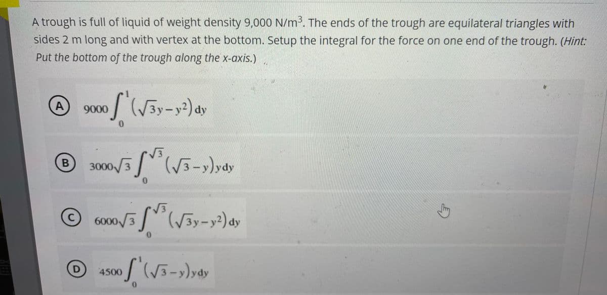 A trough is full of liquid of weight density 9,000 N/m³. The ends of the trough are equilateral triangles with
sides 2 m long and with vertex at the bottom. Setup the integral for the force on one end of the trough. (Hint:
Put the bottom of the trough along the x-axis.)
A
of (√3y-y²) dy
0
3000/3³(√3-y) ydy
0
6000/35 (√3y-y²) dy
B
9000
C
Ⓒ4500 / (√³-y)ydy
D
0
G