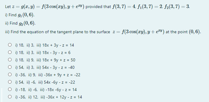 Let z = g(x, y) = f(3 cos(xy), y + e#y) provided that f(3,7) = 4, f1(3,7) = 2, f2(3, 7) = 3.
i) Find 91 (0, 6).
i) Find g2 (0, 6).
92(
iii) Find the equation of the tangent plane to the surface z = f(3 cos(ry), y+ e™v) at the point (0, 6).
O i) 18, ii) 3, iii) 18x + 3y - z = 14
O i) 18, ii) 3, iii) 18x - 3y - z = 6
O i) 18, ii) 9, iii) 18x + 9y + z = 50
O i) 54, ii) 3, iii) 54x - 3y - z = -40
O i) -36, ii) 9, i) -36x + 9y + z = -22
O i) 54, ii) -6, iii) 54x -6y - z = -22
О) -18, it) -6, ii) -18x -6у - z 3 14
O i) -36, ii) 12, iii) -36x + 12y - z = 14
