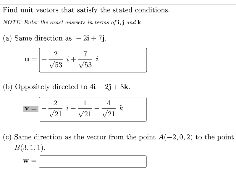 Find unit vectors that satisfy the stated conditions.
NOTE: Enter the exact answers in terms of i,j and k.
(a) Same direction as
2i + 7j.
-
7
i+
V53
u =
V53
(b) Oppositely directed to 4i – 2j + 8k.
1
i +
21
2
4
k
V21
v =
V21
(c) Same direction as the vector from the point A(-2,0, 2) to the point
В(3, 1, 1).
w =
