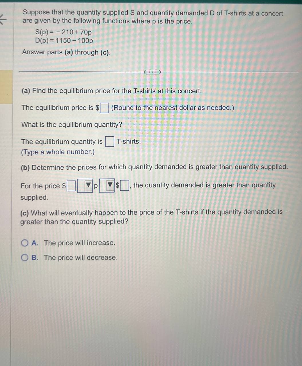 <
Suppose that the quantity supplied S and quantity demanded D of T-shirts at a concert
are given by the following functions where p is the price.
S(p)=-210+70p
D(p) 1150-100p
Answer parts (a) through (c).
(a) Find the equilibrium price for the T-shirts at this concert.
The equilibrium price is $ (Round to the nearest dollar as needed.)
What is the equilibrium quantity?
The equilibrium quantity is
T-shirts.
(Type a whole number.)
(b) Determine the prices for which quantity demanded is greater than quantity supplied.
For the price $
supplied.
p
$
the quantity demanded is greater than quantity
(c) What will eventually happen to the price of the T-shirts if the quantity demanded is
greater than the quantity supplied?
OA. The price will increase.
OB. The price will decrease.