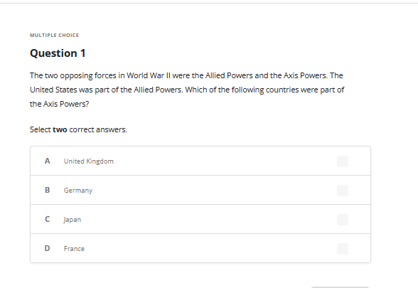 MULTIPLE CHOICE
Question 1
The two opposing forces in World War II were the Allied Powers and the Axis Powers. The
United States was part of the Allied Powers. Which of the following countries were part of
the Axis Powers?
Select two correct answers.
A United Kingdom
B
с
D
Germany
Japan
France