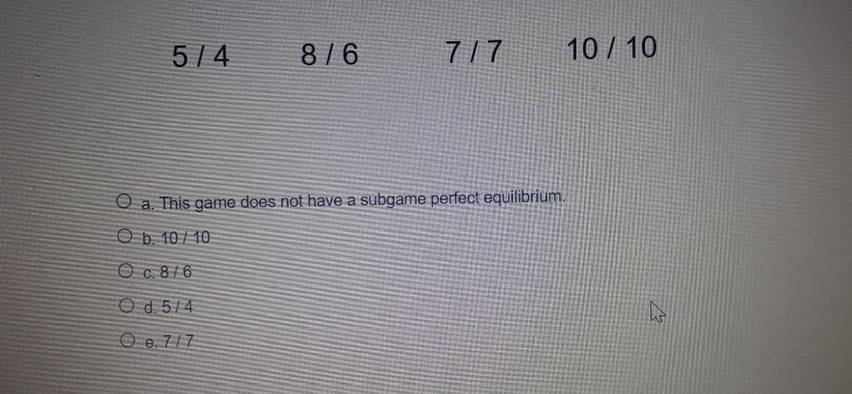 5/ 4
8/6
7/7
10 / 10
O a. This game does not have a subgame perfect equilibrium.
O b. 10/10
O c. 8/6
Od. 5/4
O e. 7/7
