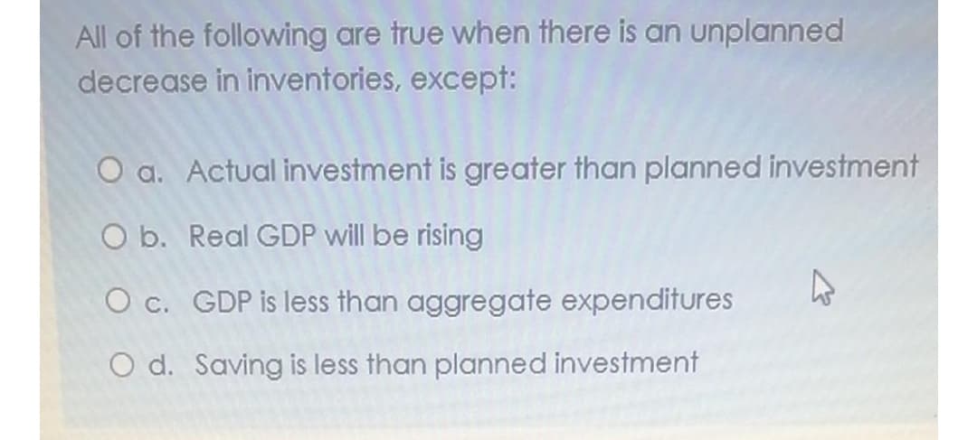 All of the following are true when there is an unplanned
decrease in inventories, except:
O a. Actual investment is greater than planned investment
O b. Real GDP will be rising
O c. GDP is less than aggregate expenditures
O d. Saving is less than planned investment
