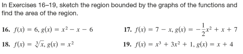 In Exercises 16–19, sketch the region bounded by the graphs of the functions and
find the area of the region.
16. f(x) = 6, g(x) = x² – x – 6
17. f(x) = 7 – x, g(x) = -r² + x + 7
1
-x²
18. f(x) = /x, g(x) = x²
19. f(x) = x³ + 3x² + 1, g(x) = x + 4
