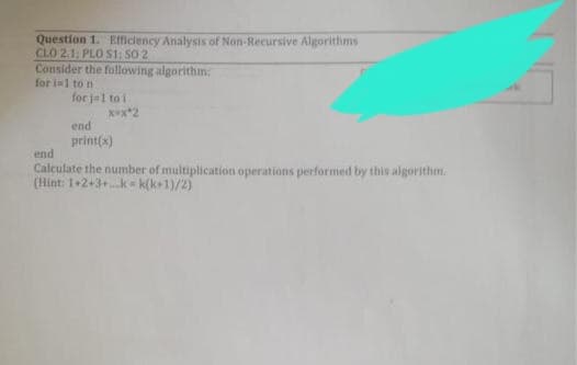 Question 1. Efficiency Analysis of Non-Recursive Algorithms
CLO 2.1; PLO S1: 50 2
Consider the following algorithm:
for i=1 to n
for jel to i
x=x*2
end
print(x)
end
Calculate the number of multiplication operations performed by this algorithm.
(Hint: 1+2+3+kk(k+1)/2)