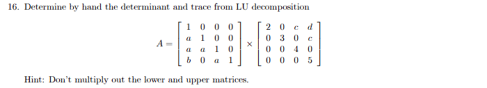 16. Determine by hand the determinant and trace from LU decomposition
20 C d
030 C
1000
a 100
a a 10
b0 a 1
0040
00 05
Hint: Don't multiply out the lower and upper matrices.
A =
X