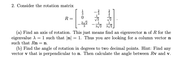 2. Consider the rotation matrix
R
2√2
3
(a) Find an axis of rotation. This just means find an eigenvector n of R for the
eigenvalue X = 1 such that |n| = 1. Thus you are looking for a column vector n
such that Rn n.
(b) Find the angle of rotation in degrees to two decimal points. Hint: Find any
vector v that is perpendicular to n. Then calculate the angle between Rv and v.