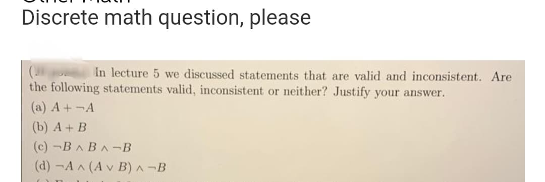 Discrete math question, please
In lecture 5 we discussed statements that are valid and inconsistent. Are
the following statements valid, inconsistent or neither? Justify your answer.
(a) A+¬A
(b) A + B
(c) -BABA-B
(d) -A^ (Av B) A-B