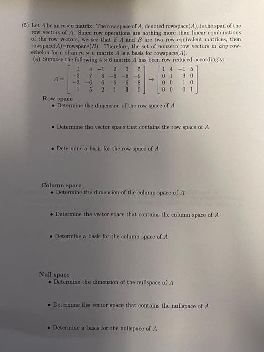 (5) Let A be an mxn matrix. The row space of A, denoted rowspace(4), is the span of the
row vectors of A. Since row operations are nothing more than linear combinations
of the row vectors, we see that if A and B are two row-equivalent matrices, then
rowspace(4)=rowspace(B). Therefore, the set of nonzero row vectors in any row-
echelon form of an m x n matrix A is a basis for rowspace(A).
(a) Suppose the following 4 x 6 matrix A has been row reduced accordingly:
14-15
A =
1 4-1 2 3 5
-2 -7
-2-6
5 -5 -6 -9
6 -6 -6 -8
1
1 3 0
5 2
→
Row space
• Determine the dimension of the row space of A
01 30
00 10
00
0 1
• Determine the vector space that contains the row space of A
. Determine a basis for the row space of A
Column space
• Determine the dimension of the column space of A
• Determine the vector space that contains the column space of A
• Determine a basis for the column space of A
Null space
• Determine the dimension of the nullspace of A
• Determine the vector space that contains the nullspace of A
• Determine a basis for the nullspace of A