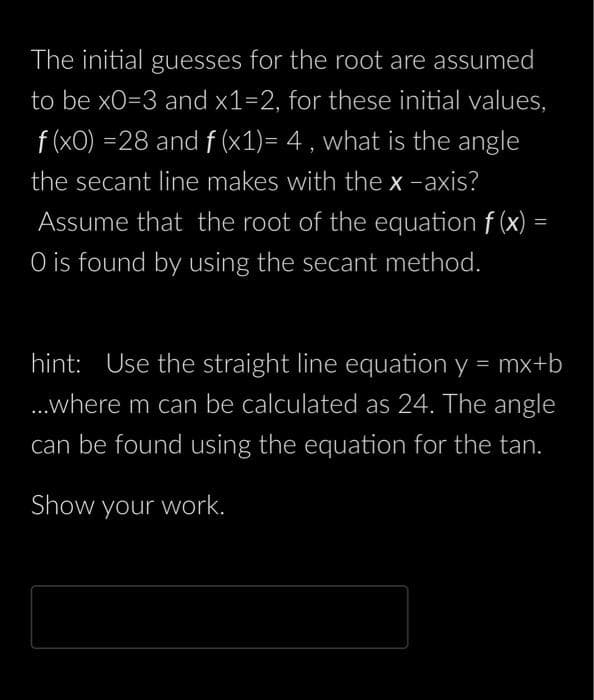 The initial guesses for the root are assumed
to be x0=3 and x1=2, for these initial values,
f (x0) =28 and f (x1)= 4, what is the angle
the secant line makes with the x-axis?
Assume that the root of the equation f(x) =
O is found by using the secant method.
hint: Use the straight line equation y = mx+b
...where m can be calculated as 24. The angle
can be found using the equation for the tan.
Show your work.