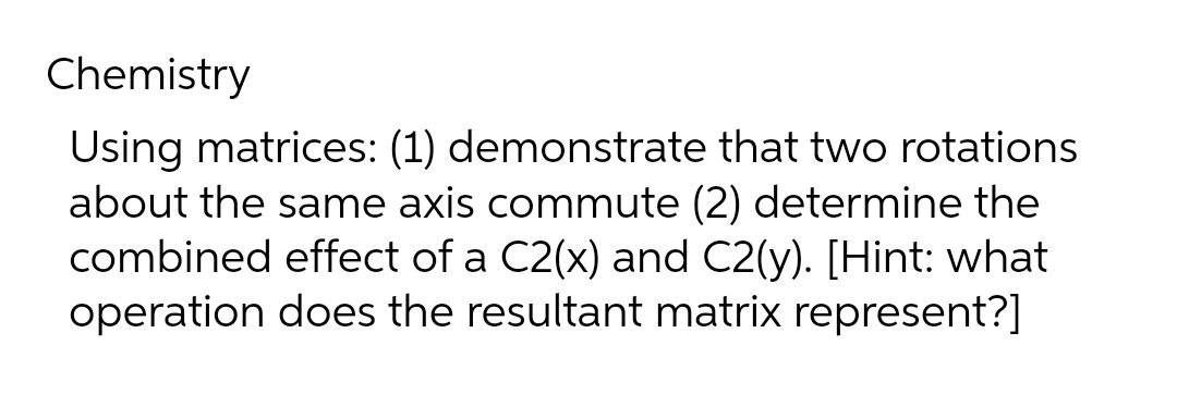 Chemistry
Using matrices: (1) demonstrate that two rotations
about the same axis commute (2) determine the
combined effect of a C2(x) and C2(y). [Hint: what
operation does the resultant matrix represent?]