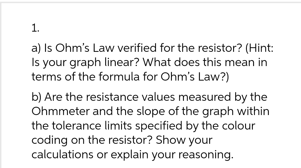 1.
a) Is Ohm's Law verified for the resistor? (Hint:
Is your graph linear? What does this mean in
terms of the formula for Ohm's Law?)
b) Are the resistance values measured by the
Ohmmeter and the slope of the graph within
the tolerance limits specified by the colour
coding on the resistor? Show your
calculations or explain your reasoning.