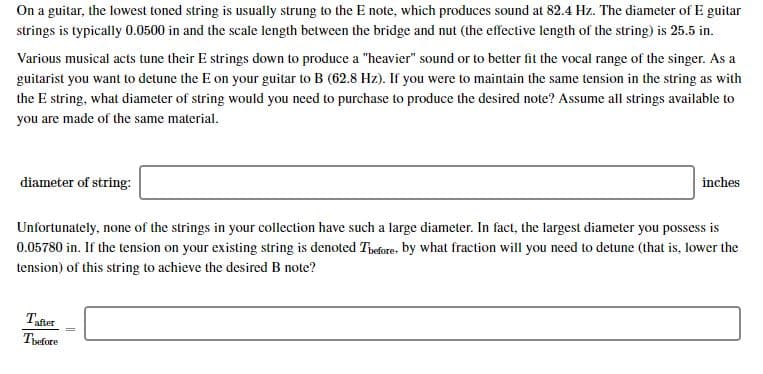 On a guitar, the lowest toned string is usually strung to the E note, which produces sound at 82.4 Hz. The diameter of E guitar
strings is typically 0.0500 in and the scale length between the bridge and nut (the effective length of the string) is 25.5 in.
Various musical acts tune their E strings down to produce a "heavier" sound or to better fit the vocal range of the singer. As a
guitarist you want to detune the E on your guitar to B (62.8 Hz). If you were to maintain the same tension in the string as with
the E string, what diameter of string would you need to purchase to produce the desired note? Assume all strings available to
you are made of the same material
diameter of string:
inches
Unfortunately, none of the strings in your collection have such a large diameter. In fact, the largest diameter you possess is
0.05780 in. If the tension on your existing string is denoted Thefore. by what fraction will you need to detune (that is, lower the
tension) of this string to achieve the desired B note?
Tafter
Tefore
