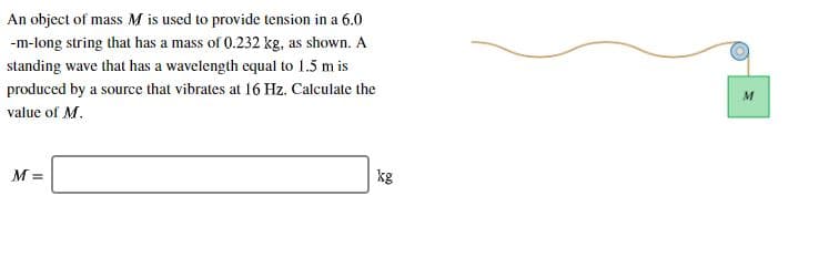 An object of mass M is used to provide tension in a 6.0
-m-long string that has a mass of 0.232 kg, as shown. A
standing wave that has a wavelength equal to 1.5 m is
produced by a source that vibrates at 16 Hz. Calculate the
value of M
kg
