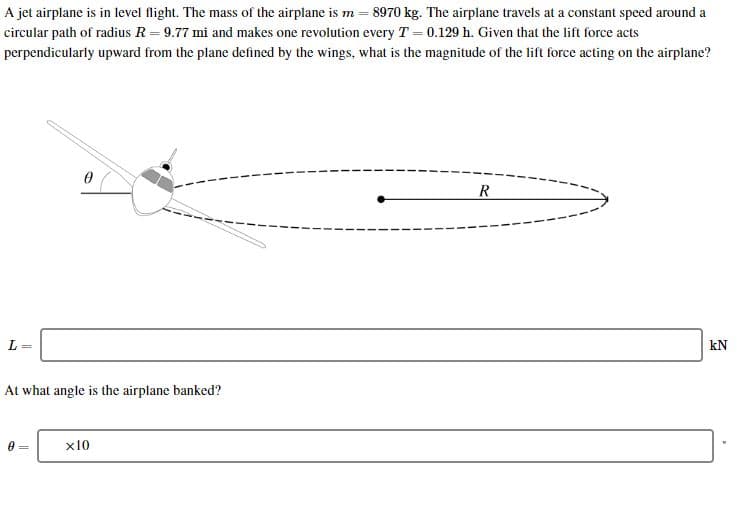 A jet airplane is in level flight. The mass of the airplane is m
8970 kg. The airplane travels at a constant speed around a
9.77 mi and makes one revolution every T 0.129 h. Given that the lift force acts
circular path of radius R
perpendicularly upward from the plane defined by the wings, what is the magnitude of the lift force acting on the airplane?
R
L
kN
At what angle is the airplane banked?
x10
