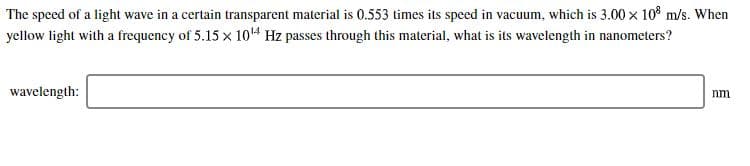 The speed of a light wave in a certain transparent material is 0.553 times its speed in vacuum, which is 3.00 x 108 m/s. When
yellow light with a frequency of 5.15x 1014 Hz passes through this material, what is its wavelength in nanometers?
wavelength:
nm
