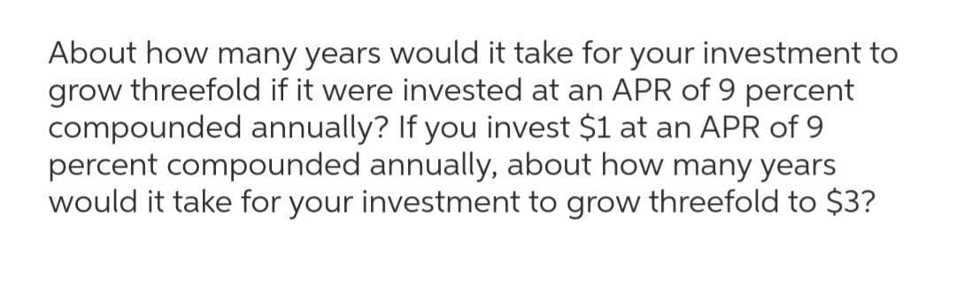 About how many years would it take for your investment to
grow threefold if it were invested at an APR of 9 percent
compounded annually? If you invest $1 at an APR of 9
percent compounded annually, about how many years
would it take for your investment to grow threefold to $3?
