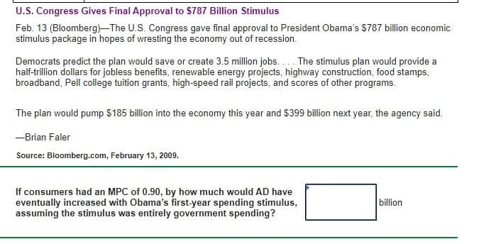 U.S. Congress Gives Final Approval to $787 Billion Stimulus
Feb. 13 (Bloomberg)-The U.S. Congress gave final approval to President Obama's S787 billion economic
stimulus package in hopes of wresting the economy out of recession.
Democrats predict the plan would save or create 3.5 million jobs... The stimulus plan would provide a
half-trillion dollars for jobless benefits, renewable energy projects, highway construction, food stamps,
broadband, Pell college tuition grants, high-speed rail projects, and scores of other programs.
The plan would pump $185 billion into the economy this year and $399 billion next year, the agency said.
-Brian Faler
Source: Bloomberg.com, February 13, 2009.
If consumers had an MPC of 0.90, by how much would AD have
eventually increased with Obama's first-year spending stimulus,
assuming the stimulus was entirely government spending?
billion
