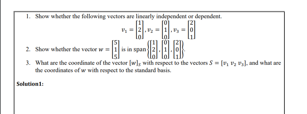 1. Show whether the following vectors are linearly independent or dependent.
vị = |2|, v2 = |1|,v3 = |0
Lo.
2. Show whether the vector w = |1| is in span-
3. What are the coordinate of the vector [w]s with respect to the vectors S = [v, v2 v3], and what are
the coordinates of w with respect to the standard basis.
Solution1:
