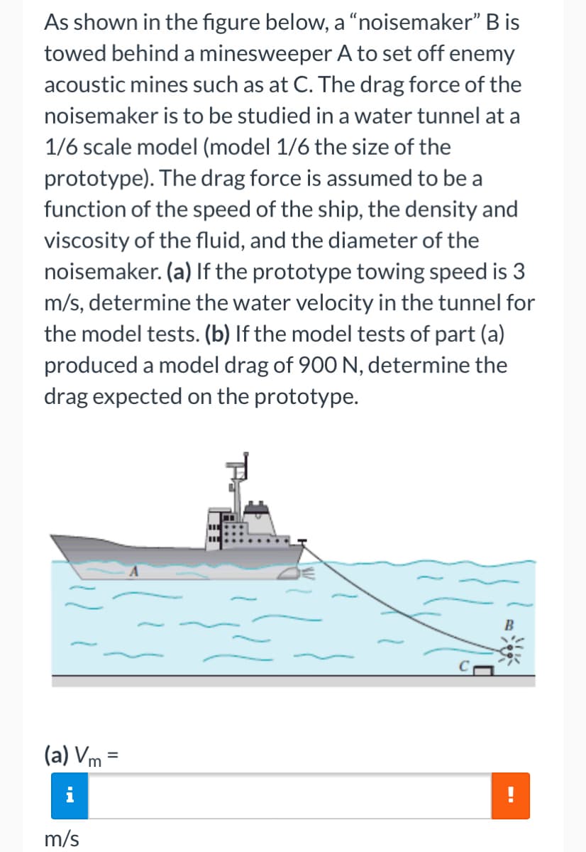 As shown in the figure below, a "noisemaker" B is
towed behind a minesweeper A to set off enemy
acoustic mines such as at C. The drag force of the
noisemaker is to be studied in a water tunnel at a
1/6 scale model (model 1/6 the size of the
prototype). The drag force is assumed to be a
function of the speed of the ship, the density and
viscosity of the fluid, and the diameter of the
noisemaker. (a) If the prototype towing speed is 3
m/s, determine the water velocity in the tunnel for
the model tests. (b) If the model tests of part (a)
produced a model drag of 900 N, determine the
drag expected on the prototype.
(a) Vm =
%3D
m/s
