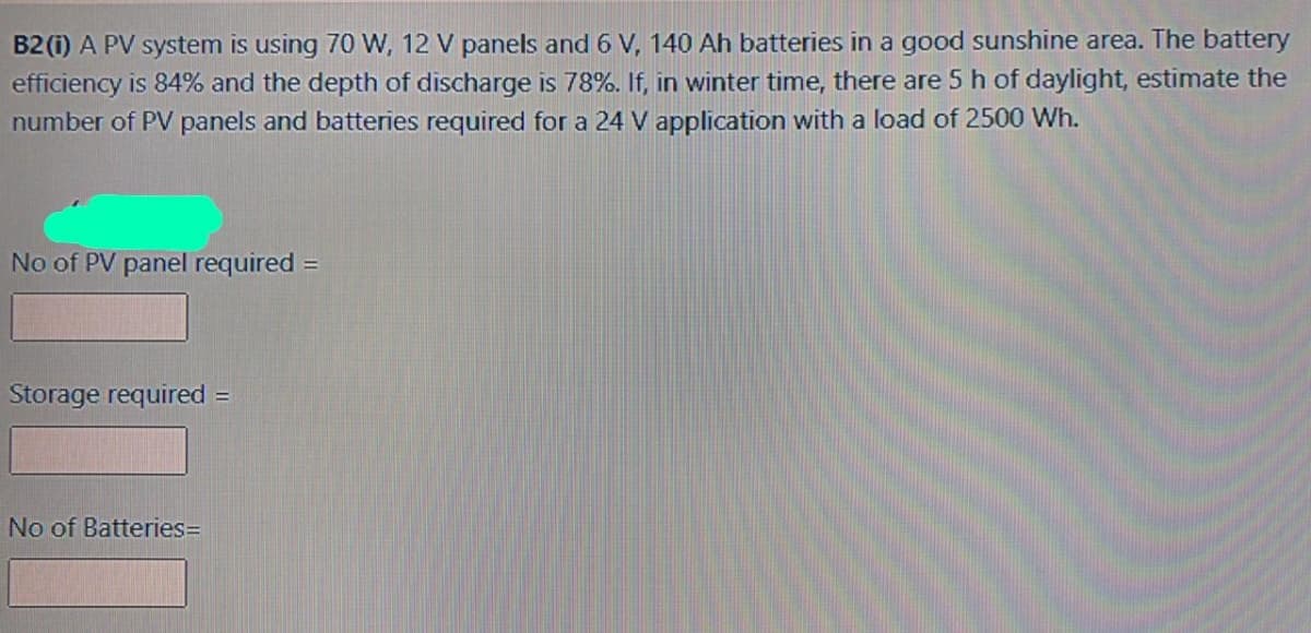 B2 (i) A PV system is using 70 W, 12 V panels and 6 V, 140 Ah batteries in a good sunshine area. The battery
efficiency is 84% and the depth of discharge is 78%. If, in winter time, there are 5 h of daylight, estimate the
number of PV panels and batteries required for a 24 V application with a load of 2500 Wh.
No of PV panel required =
Storage required =
No of Batteries=
