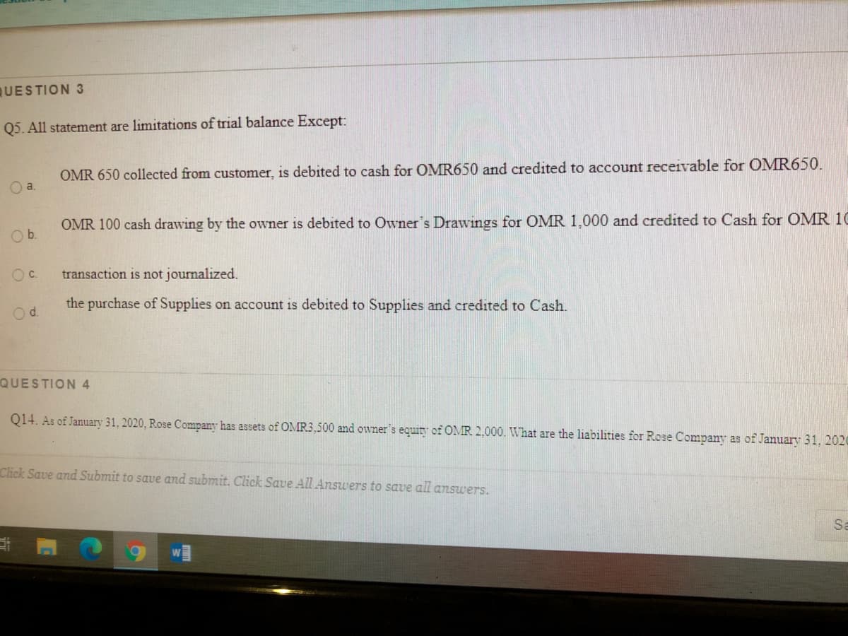 UESTION 3
Q5. All statement are limitations of trial balance Except:
OMR 650 collected from customer, is debited to cash for OMR650 and credited to account receivable for OMR650.
a.
OMR 100 cash drawing by the owner is debited to Owner's Drawings for OMR 1,000 and credited to Cash for OMR 10
Ob.
Oc.
transaction is not journalized.
the purchase of Supplies on account is debited to Supplies and credited to Cash.
Od.
QUESTION 4
Q14. As of January 31, 2020, Rose Company has assets of OMR3,500 and owner's equity of OMR 2,000. What are the liabilities for Rose Company as of January 31, 2020
Click Save and Submit to save and submit. Click Save All Answers to save all answers.
Sa
