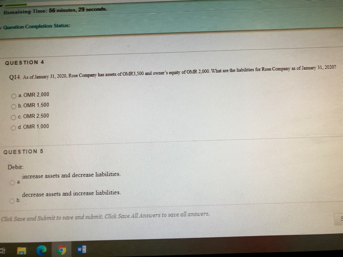 Remaining Time: 56 minutes, 29 seconds.
- Question Completion Status:
QUESTION 4
Q14. As of January 31, 2020, Rose Company has assets of OMR3,500 and owner's equity of OMR 2,000. What are the liabilities for Rose Company as of January 31, 2020?
O a. OMR 2,000
O b. OMR 1,500
Oc. OMR 2,500
Od. OMR 1,000
QUESTION 5
Debit:
increase assets and decrease liabilities.
decrease assets and increase liabilities.
Ob.
Click Save and Submit to save and submit. Click Save All Answers to save all answers.
in
