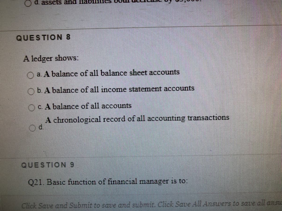 d. assets and lHabilflie
QUESTION 8
A ledger shows:
a. A balance of all balance sheet accounts
Ob. A balance of all income statement accounts
OC. A balance of all accounts
A chronological record of all accounting transactions
QUESTION 9
021. Basic function of financial manager is to:
Click Save and Submit to saue and submir. Click Save All Answers to sare al asU
