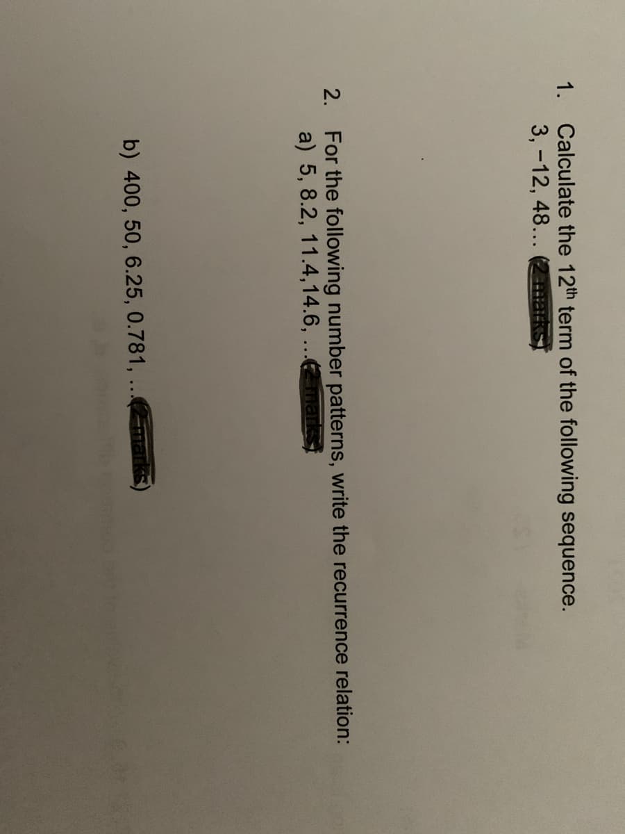 1. Calculate the 12th term of the following sequence.
3, -12, 48...
2. For the following number patterns, write the recurrence relation:
a) 5, 8.2, 11.4,14.6, ...maks
b) 400, 50, 6.25, 0.781, ...marks)
