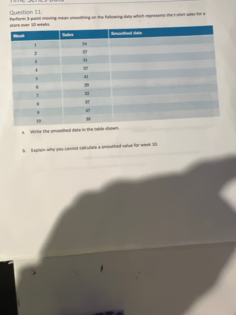 Question 11:
Perform 3-point moving mean smoothing on the following data which represents the t-shirt sales for a
store over 10 weeks.
Week
a.
1
2
3
4
5
6
7
8
9
10
Sales
34
27
31
37
41
29
32
37
47
38
Smoothed data
Write the smoothed data in the table shown.
b. Explain why you cannot calculate a smoothed value for week 10.