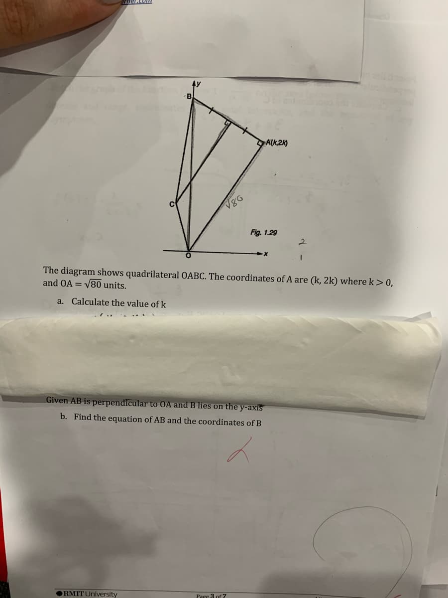 B
A(k,2k)
Fig, 1.29
The diagram shows quadrilateral OABC. The coordinates of A are (k, 2k) where k> 0,
and OA = V80 units.
a. Calculate the value of k
Given AB is perpendicular to OA and B lies on the y-axis
b. Find the equation of AB and the coordinates of B
ORMIT University
Parc 3 of 7
