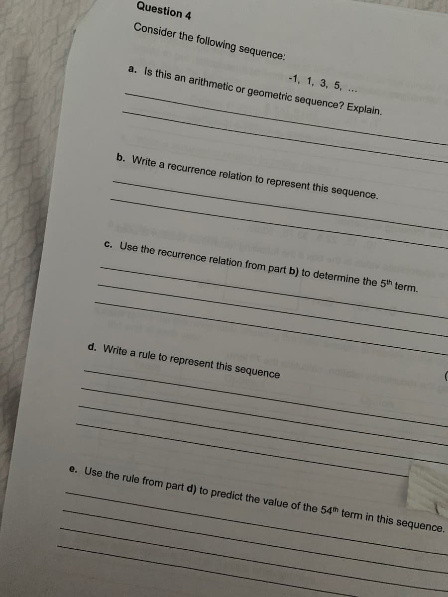 Question 4
Consider the following sequence:
-1, 1, 3, 5, ...
a. Is this an arithmetic or geometric sequence? Explain.
b. Write a recurrence relation to represent this sequence.
c. Use the recurrence relation from part b) to determine the 5th term.
d. Write a rule to represent this sequence
e. Use the rule from part d) to predict the value of the 54th term in this sequence.
