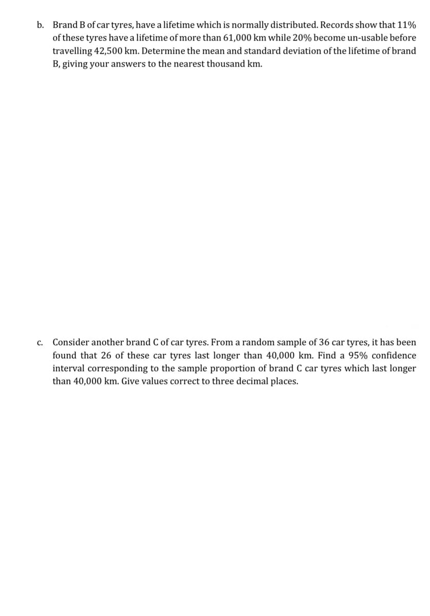 b. Brand B of car tyres, have a lifetime which is normally distributed. Records show that 11%
of these tyres have a lifetime of more than 61,000 km while 20% become un-usable before
travelling 42,500 km. Determine the mean and standard deviation of the lifetime of brand
B, giving your answers to the nearest thousand km.
c. Consider another brand C of car tyres. From a random sample of 36 car tyres, it has been
found that 26 of these car tyres last longer than 40,000 km. Find a 95% confidence
interval corresponding to the sample proportion of brand C car tyres which last longer
than 40,000 km. Give values correct to three decimal places.
