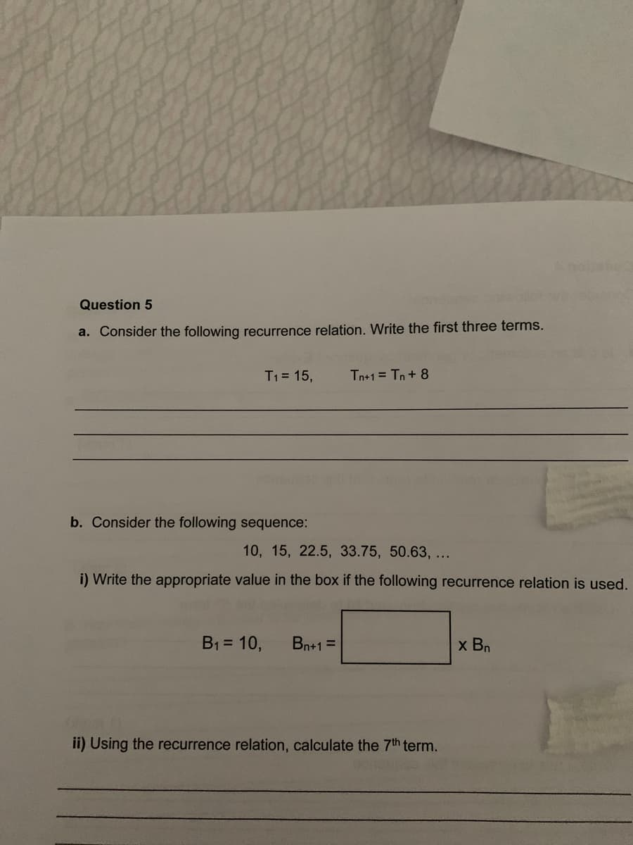 Question 5
a. Consider the following recurrence relation. Write the first three terms.
T1= 15,
Tn+1 = Tn+ 8
b. Consider the following sequence:
10, 15, 22.5, 33.75, 50.63, ...
i) Write the appropriate value in the box if the following recurrence relation is used.
B1 = 10,
Bn+1 =
x Bn
ii) Using the recurrence relation, calculate the 7th term.
