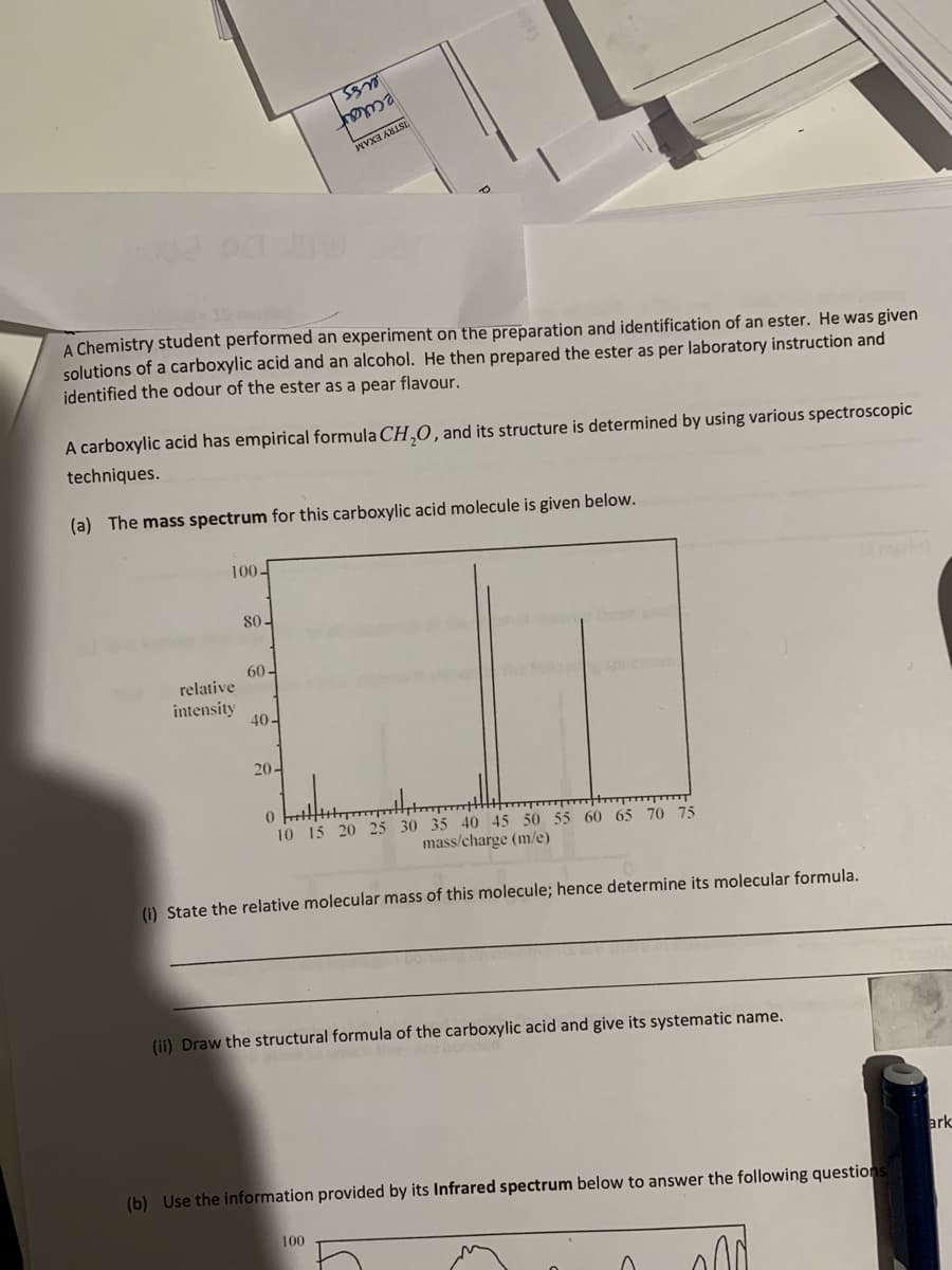 2clar
ISTRY EXAM
A Chemistry student performed an experiment on the preparation and identification of an ester. He was given
solutions of a carboxylic acid and an alcohol. He then prepared the ester as per laboratory instruction and
identified the odour of the ester as a pear flavour.
A carboxylic acid has empirical formula CH,O, and its structure is determined by using various spectroscopic
techniques.
(a) The mass spectrum for this carboxylic acid molecule is given below.
100-
80-
60-
relative
intensity
40-
20-
10 15 20 25 30 35 40 45 50 55 60 65 70 75
mass/charge (m/e)
(i) State the relative molecular mass of this molecule; hence determine its molecular formula.
(ii) Draw the structural formula of the carboxylic acid and give its systematic name.
ark
(b) Use the information provided by its Infrared spectrum below to answer the following questions
100
