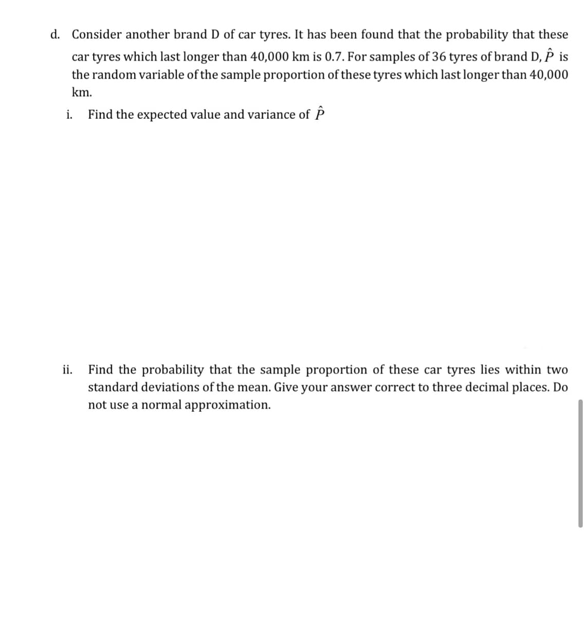 d. Consider another brand D of car tyres. It has been found that the probability that these
car tyres which last longer than 40,000 km is 0.7. For samples of 36 tyres of brand D, P is
the random variable of the sample proportion of these tyres which last longer than 40,000
km.
i.
Find the expected value and variance of P
Find the probability that the sample proportion of these car tyres lies within two
standard deviations of the mean. Give your answer correct to three decimal places. Do
ii.
not use a normal approximation.
