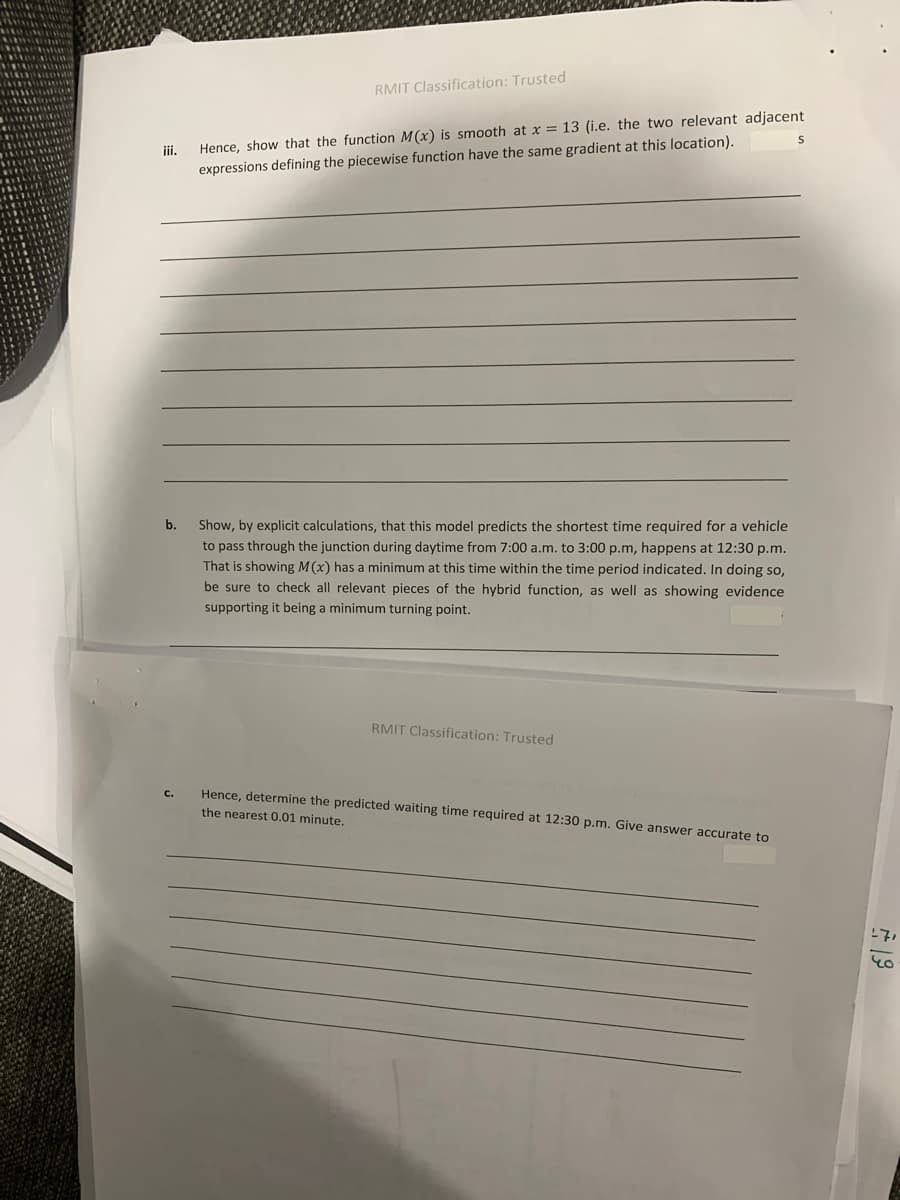RMIT Classification: Trusted
Hence, show that the function M(x) is smooth at x = 13 (i.e. the two relevant adjacent
expressions defining the piecewise function have the same gradient at this location).
iii.
b.
Show, by explicit calculations, that this model predicts the shortest time required for a vehicle
to pass through the junction during daytime from 7:00 a.m. to 3:00 p.m, happens at 12:30 p.m.
That is showing M(x) has a minimum at this time within the time period indicated. In doing so,
be sure to check all relevant pieces of the hybrid function, as well as showing evidence
supporting it being a minimum turning point.
RMIT Classification: Trusted
Hence, determine the predicted waiting time required at 12:30 p.m. Give answer accurate to
C.
the nearest 0.01 minute.
19
