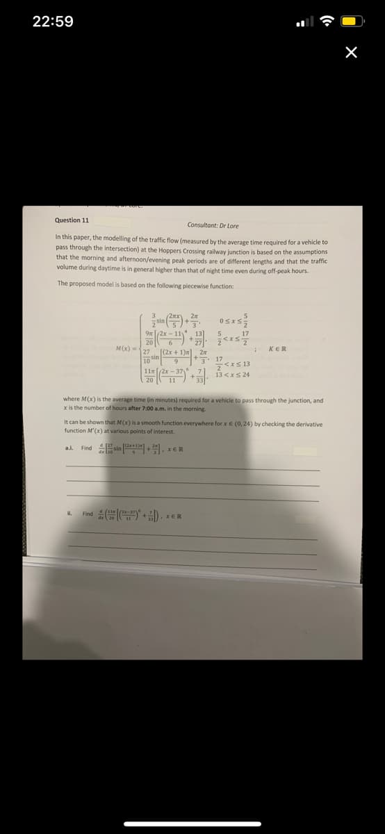 22:59
Question 11
Consultant: Dr Lore
In this paper, the modelling of the traffic flow (measured by the average time required for a vehicle to
pass through the intersection) at the Hoppers Crossing railway junction is based on the assumptions
that the morning and afternoon/evening peak periods are of different lengths and that the traffic
volume during daytime is in general higher than that of night time even during off-peak hours.
The proposed model is based on the following piecewise function:
Osxs
M(x) =27 1(2x + 1)" 2
KER
10 sin9
J 17
<IS 13
13 <xS 24
where M(x) is the average time (in minutes) required for a vehicle to pass through the junction, and
x is the number of hours after 7:00 a.m, in the morning.
It can be shown that M(x) is a smooth function everywhere for x E (0,24) by checking the derivative
function M'(x) at various points of interest.
Find sin +쥐, xER
a.l.
i.
Find
XER

