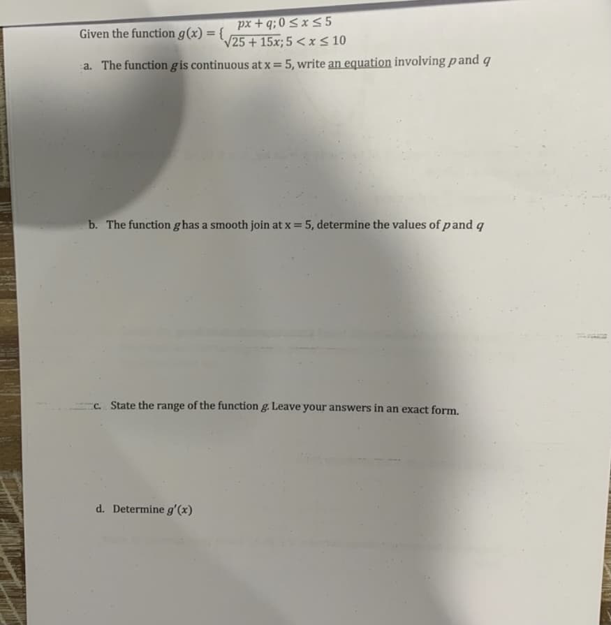 px + q; 0 < x 5
V25+15x; 5 < x< 10
Given the function g(x) = {
%3D
a. The function gis continuous at x = 5, write an equation involving pand q
b. The function ghas a smooth join at x = 5, determine the values of pand q
C. State the range of the function g. Leave your answers in an exact form.
d. Determine g'(x)
