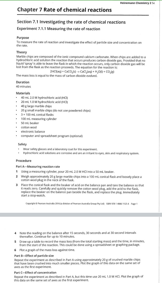 Heinemann Chemistry 2 5e
Chapter 7 Rate of chemical reactions
Section 7.1 Investigating the rate of chemical reactions
Experiment 7.1.1 Measuring the rate of reaction
Purpose
To measure the rate of reaction and investigate the effect of particle size and concentration on
the rate.
Theory
Marble chips are composed of the ionic compound calcium carbonate. When chips are added to a
hydrochloric acid solution the reaction that occurs produces carbon dioxide gas. Provided that no
liquid 'spray' is able to leave the flask in which the reaction occurs, only carbon dioxide gas will be
lost from the flask as the reaction proceeds. The equation for the reaction is:
2HCI(aq) + CaCO,(s) → CaCl,(aq) + H,O(1) + CO,(g)
The mass loss is equal to the mass of carbon dioxide evolved.
Duration
40 minutes
Materials
40 mL 2.0 M hydrochloric acid (HCI)
20 ml 1.0 M hydrochloric acid (HCI)
40 g large marble chips
20 g small marble chips (do not use powdered chips)
3 x 100 mL conical flasks
100 ml measuring cylinder
50 mL beaker
cotton wool
electronic balançe
computer and spreadsheet program (optional)
Safety
Wear safety glasses and a laboratory coat for this experiment.
Hydrochloric acid solutions are corrosive and are an irritant to eyes, skin and respiratory system.
Procedure
Part A-Measuring reaction rate
1 Using a measuring cylinder, pour 20 ml 2.0 M HCI into a 50 mL beaker.
2 Weigh approximately 20 g large marble chips into a 100 ml conical flask and loosely place a
cotton wool plug in the neck of the flask.
3 Place the conical flask and the beaker of acid on the balance pan and tare the balance so that
it reads zero. Carefully and quickly remove the cotton wool plug, add the acid to the flask,
replace the beaker on the balance pan beside the flask, and replace the plug. Immediately
start a stop-watch.
Copyright © Pearson Australia 2016 (a division of Pearson Australia Group Pty Ltd) ISBN 978 1 4886 1125 4 Page 1
4 Note the reading on the balance after 15 seconds, 30 seconds and at 30 second intervals
thereafter. Continue for up to 10 minutes.
5 Draw up a table to record the mass loss (from the total starting mass) and the time, in minutes,
from the start of the reaction. This could be done using a spreadsheet or graphing package.
6 Plot a graph of the mass loss against time.
Part B-Effect of particle size
Repeat the experiment as described in Part A using approximately 20 g of crushed marble chips
that have been crushed into much smaller pieces. Plot the graph of this data on the same set of
axes as the first experiment.
Part C-Effect of concentration
Repeat the experiment as described in Part A, but this time use 20 ml 1.0 M HCI. Plot the graph of
this data on the same set of axes as the first experiment.
