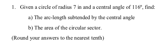 1. Given a circle of radius 7 in and a central angle of 116°, find:
a) The arc-length subtended by the central angle
b) The area of the circular sector.
(Round your answers to the nearest tenth)
