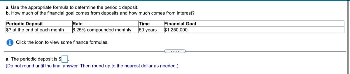 a. Use the appropriate formula to determine the periodic deposit.
b. How much of the financial goal comes from deposits and how much comes from interest?
Periodic Deposit
$? at the end of each month
Rate
8.25% compounded monthly
Time
50 years
Financial Goal
$1,250,000
Click the icon to view some finance formulas.
.....
a. The periodic deposit is $
(Do not round until the final answer. Then round up to the nearest dollar as needed.)
