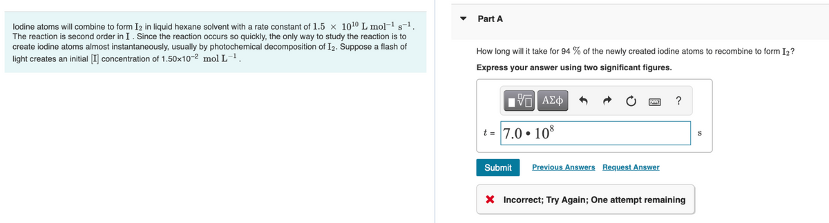 Part A
lodine atoms will combine to form I2 in liquid hexane solvent with a rate constant of 1.5 × 1010 L mol-1 s
The reaction is second order in I. Since the reaction occurs so quickly, the only way to study the reaction is to
create iodine atoms almost instantaneously, usually by photochemical decomposition of I2. Suppose a flash of
light creates an initial [I] concentration of 1.50x10-2 mol L-1.
How long will it take for 94 % of the newly created iodine atoms to recombine to form I2?
Express your answer using two significant figures.
?
t = 7.0 • 10
Submit
Previous Answers Request Answer
X Incorrect; Try Again; One attempt remaining
