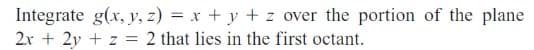 Integrate g(x, y, z) = x + y + z over the portion of the plane
2x + 2y + z = 2 that lies in the first octant.
