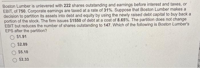 Boston Lumber is unlevered with 222 shares outstanding and earnings before interest and taxes, or
EBIT, of 750. Corporate earnings are taxed at a rate of 31%. Suppose that Boston Lumber makes a
decision to partition its assets into debt and equity by using the newly raised debt capital to buy back a
portion of the stock. The firm issues $1550 of debt at a cost of 8.65%. The partition does not change
EBIT but reduces the number of shares outstanding to 147. Which of the following is Boston Lumber's
EPS after the partition?
$1.91
$2.89
$5.10
$2.33
