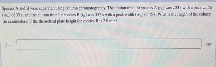 Species A and B were separated using column chromatography. The elution time for species A (tA) was 200 s with a peak width
(wa) of 35 s, and the clution time for species B (fg) was 337 s with a peak width (Wa) of 45 s. What is the length of the column
(in centimeters) if the theoretical plate height for species B is 2.0 mm?
L =
ст
