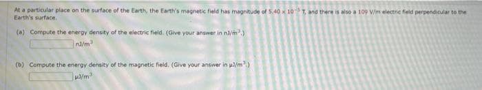 At a particular place on the surface of the Earth, the Earth's magnetic field has magnitude of 5.40 x 10T, and there is also a 109 V/m electric field perpendicular to the
Earth's surface,
(a) Compute the energy density of the electric field. (Give your answer in n/m.)
(b) Compute the energy density of the magnetic field. (Give your answer in pl/m.)
