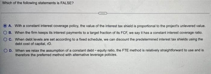 Which of the following statements is FALSE?
A. With a constant interest coverage policy, the value of the interest tax shield is proportional to the project's unievered value.
B. When the firm keeps its interest payments to a target fraction of its FCF, we say it has a constant interest coverage ratio.
Oc. When debt levels are set according to a fixed schedule, we can discount the predetermined interest tax shields using the
debt cost of capital, rD.
OD. When we relax the assumption of a constant debt - equity ratio, the FTE method is relatively straightforward to use and is
therefore the preferred method with alternative leverage policies.
