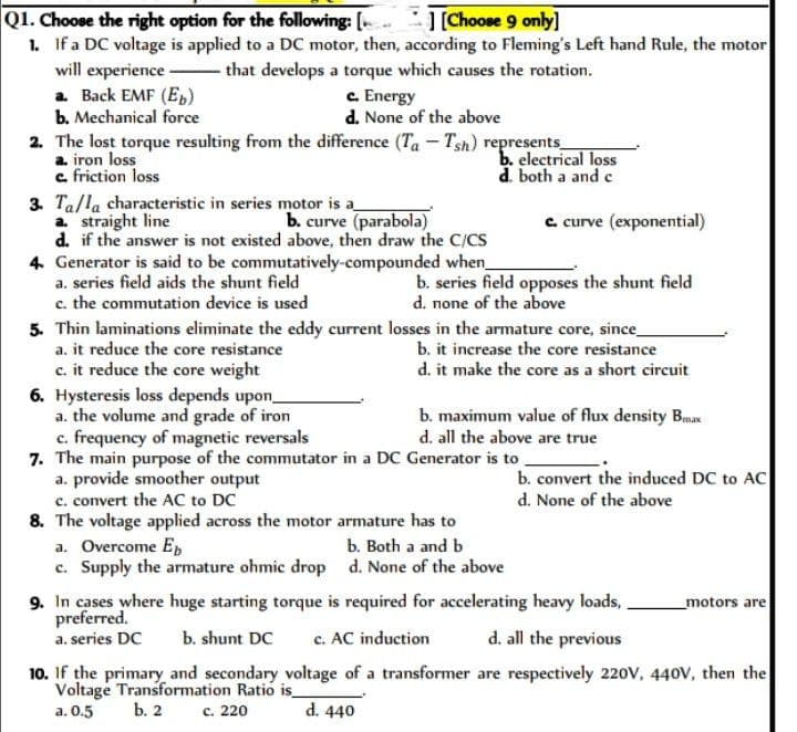 Q1. Choose the right option for the following: [..
] [Choose 9 only]
1. If a DC voltage is applied to a DC motor, then, according to Fleming's Left hand Rule, the motor
that develops a torque which causes the rotation.
will experience
a. Back EMF (Eb)
b. Mechanical force
c. Energy
d. None of the above
2. The lost torque resulting from the difference (Ta - Tsh) represents_
a. iron loss
c. friction loss
3. Ta/la characteristic in series motor is a
a. straight line
b. curve (parabola)
d. if the answer is not existed above, then draw the C/CS
4. Generator is said to be commutatively-compounded when_
a. series field aids the shunt field
c. the commutation device is used
b. electrical loss
d. both a and c
b. series field opposes the shunt field
d. none of the above
5. Thin laminations eliminate the eddy current losses in the armature core, since_
a. it reduce the core resistance
b. it increase the core resistance
c. it reduce the core weight
d. it make the core as a short circuit
6. Hysteresis loss depends upon_
a. the volume and grade of iron
c. frequency of magnetic reversals
7. The main purpose of the commutator in a DC Generator is to
c. curve (exponential)
a. provide smoother output
c. convert the AC to DC
8. The voltage applied across the motor armature has to
a. Overcome Eb
c. Supply the armature ohmic drop
b. maximum value of flux density Bax
d. all the above are true
b. Both a and b
d. None of the above
b. convert the induced DC to AC
d. None of the above
9. In cases where huge starting torque is required for accelerating heavy loads,
preferred.
a. series DC b. shunt DC
c. AC induction
d. all the previous
10. If the primary and secondary voltage of a transformer are respectively 220V, 440V, then the
Voltage Transformation Ratio is_
a. 0.5
b. 2
c. 220
d. 440
motors are